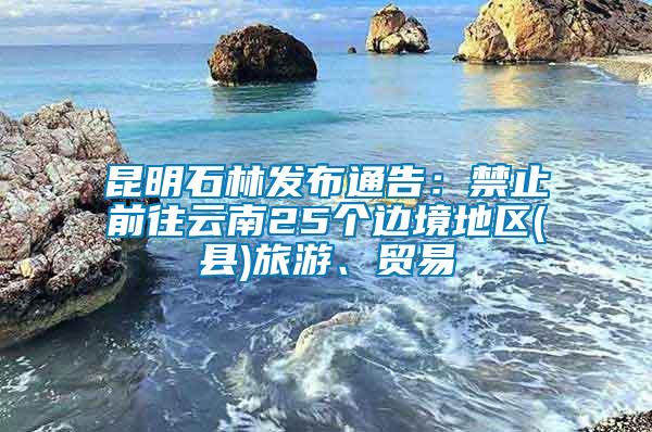 昆明石林發布通告：禁止前往云南25個邊境地區(縣)旅游、貿易