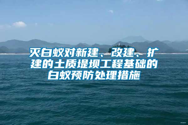 滅白蟻對新建、改建、擴建的土質堤壩工程基礎的白蟻預防處理措施