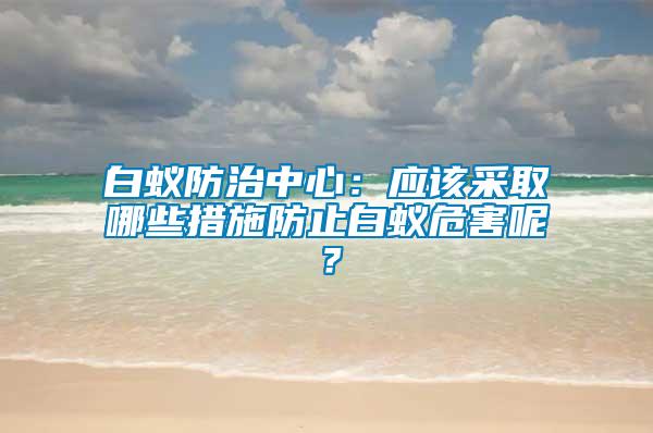 白蟻防治中心：應(yīng)該采取哪些措施防止白蟻危害呢？