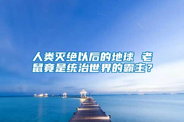 人類滅絕以后的地球 老鼠竟是統治世界的霸主？