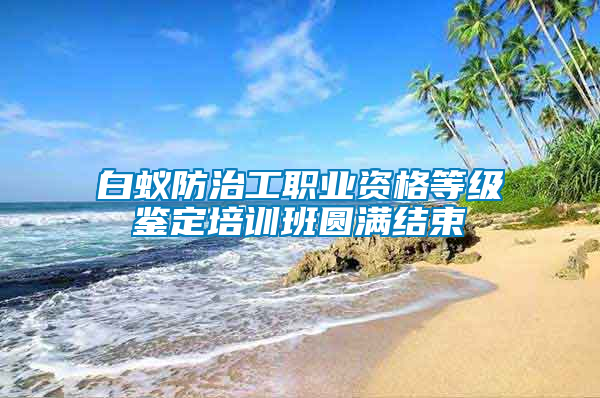白蟻防治工職業(yè)資格等級(jí)鑒定培訓(xùn)班圓滿(mǎn)結(jié)束
