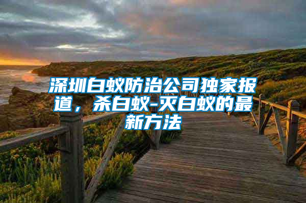 深圳白蟻防治公司獨(dú)家報(bào)道，殺白蟻-滅白蟻的最新方法